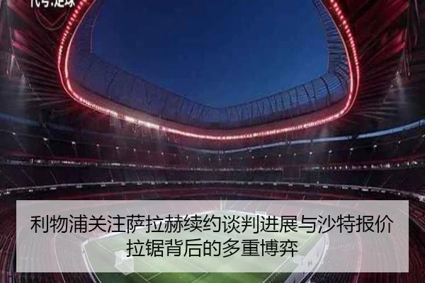 利物浦关注萨拉赫续约谈判进展与沙特报价拉锯背后的多重博弈
